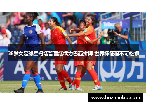 38岁女足球星玛塔誓言继续为巴西拼搏 世界杯征程不可松懈