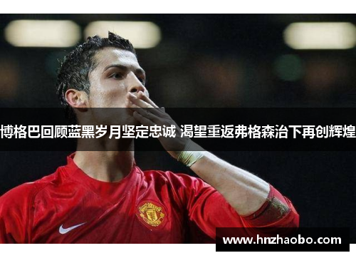 博格巴回顾蓝黑岁月坚定忠诚 渴望重返弗格森治下再创辉煌