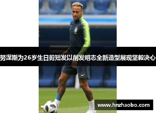 努涅斯为26岁生日剪短发以削发明志全新造型展现坚毅决心