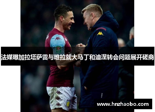 法媒曝加拉塔萨雷与维拉就大马丁和迪涅转会问题展开磋商