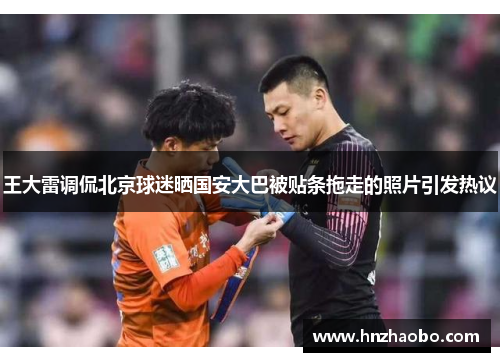 王大雷调侃北京球迷晒国安大巴被贴条拖走的照片引发热议