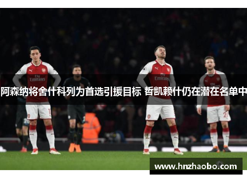 阿森纳将舍什科列为首选引援目标 哲凯赖什仍在潜在名单中