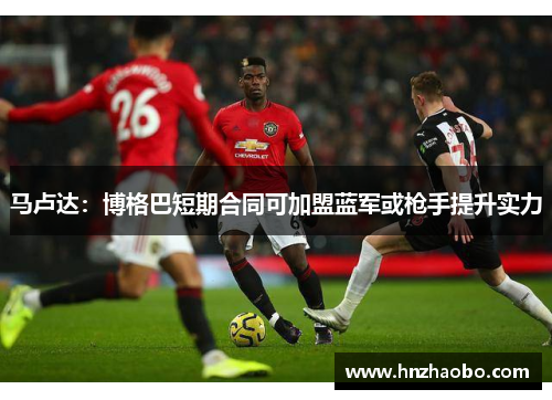 马卢达：博格巴短期合同可加盟蓝军或枪手提升实力