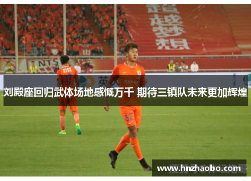 刘殿座回归武体场地感慨万千 期待三镇队未来更加辉煌