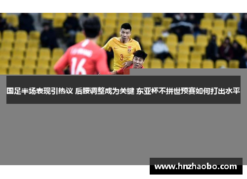 国足半场表现引热议 后腰调整成为关键 东亚杯不拼世预赛如何打出水平