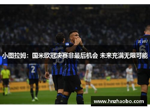 小图拉姆：国米欧冠决赛非最后机会 未来充满无限可能