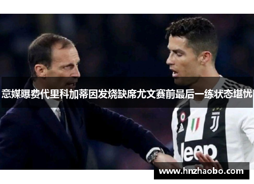 意媒曝费代里科加蒂因发烧缺席尤文赛前最后一练状态堪忧