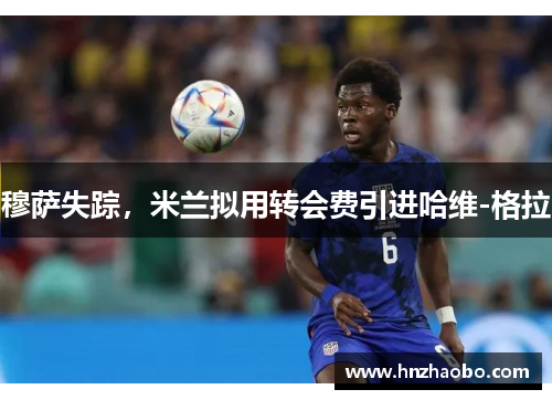 穆萨失踪，米兰拟用转会费引进哈维-格拉