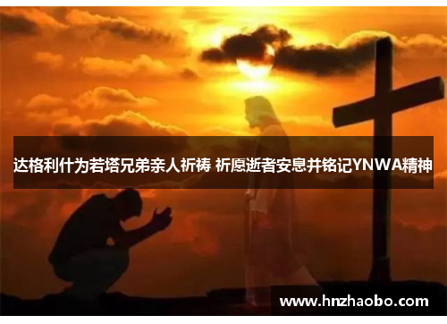 达格利什为若塔兄弟亲人祈祷 祈愿逝者安息并铭记YNWA精神